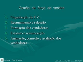 Gestão da força de vendas
1.       Organização da F.V.
2.       Recrutamento e selecção
3.       Formação dos vendedores
4.       Estatuto e remuneração
5.       Animação, controlo e avaliação dos
         vendedores



Marketing – Força de Vendas              elaborado por: David Quintino EPA#2439
 