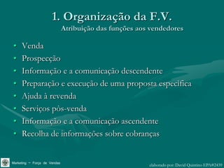 1. Organização da F.V.
                              Atribuição das funções aos vendedores

•    Venda
•    Prospecção
•    Informação e a comunicação descendente
•    Preparação e execução de uma proposta especìfica
•    Ajuda à revenda
•    Serviços pòs-venda
•    Informação e a comunicação ascendente
•    Recolha de informações sobre cobranças


Marketing – Força de Vendas                             elaborado por: David Quintino EPA#2439
 