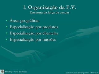 1. Organização da F.V.
                              Estrutura da força de vendas

•    Àreas geogràficas
•    Especialização por produtos
•    Especialização por clientelas
•    Especialização por missões




Marketing – Força de Vendas                            elaborado por: David Quintino EPA#2439
 
