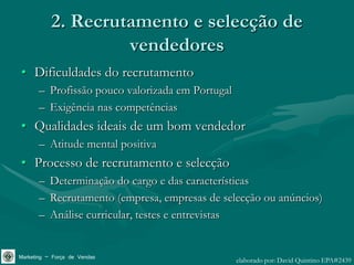 2. Recrutamento e selecção de
                    vendedores
• Dificuldades do recrutamento
       – Profissão pouco valorizada em Portugal
       – Exigência nas competências
• Qualidades ideais de um bom vendedor
       – Atitude mental positiva
• Processo de recrutamento e selecção
       – Determinação do cargo e das características
       – Recrutamento (empresa, empresas de selecção ou anúncios)
       – Análise curricular, testes e entrevistas


Marketing – Força de Vendas                       elaborado por: David Quintino EPA#2439
 