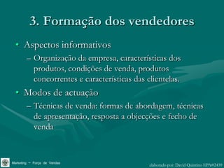 3. Formação dos vendedores
 • Aspectos informativos
        – Organização da empresa, características dos
          produtos, condições de venda, produtos
          concorrentes e características das clientelas.
 • Modos de actuação
        – Técnicas de venda: formas de abordagem, técnicas
          de apresentação, resposta a objecções e fecho de
          venda



Marketing – Força de Vendas                   elaborado por: David Quintino EPA#2439
 