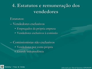 4. Estatutos e remuneração dos
                   vendedores
       Estatutos:
       – Vendedores exclusivos
             • Empregados da própria empresa
             • Vendedores exclusivos à comissão


       – Comissionistas não exclusivos
             • Vendedores por conta própria
             • Grande independência



Marketing – Força de Vendas                       elaborado por: David Quintino EPA#2439
 