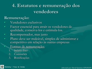 4. Estatutos e remuneração dos
                    vendedores
Remuneração:
•      Vendedores exclusivos
•      Factor essencial para atrair os vendedores de
       qualidade, conserva-los e estimula-los.
•      Recompensador, mas justo
•      Plano deve ser maleável, simples de administrar e
       competitivo em relação às outras empresas
•      Formas de remuneração:
     1.     Salário fixo
     2.     Comissões
     3.     Bonificações

Marketing – Força de Vendas                elaborado por: David Quintino EPA#2439
 