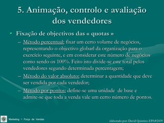 5. Animação, controlo e avaliação
              dos vendedores
• Fixação de objectivos das « quotas »
       – Método percentual: fixar um certo volume de negócios,
         representando o objectivo globarl da organização para o
         exercício seguinte, e em considerar este número de negócios
         como sendo os 100%. Feito isto divide-se este total pelos
         vendedores segundo determinada percentagem;
       – Método do valor absoluto: determinar a quantidade que deve
         ser vendida por cada vendedor;
       – Método por pontos: define-se uma unidade de base e
         admite-se que toda a venda vale um certo número de pontos.


Marketing – Força de Vendas                     elaborado por: David Quintino EPA#2439
 