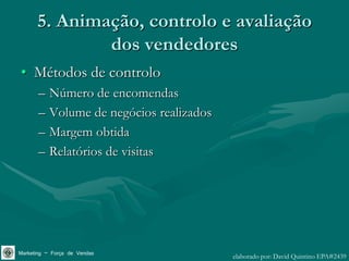 5. Animação, controlo e avaliação
              dos vendedores
• Métodos de controlo
       –   Número de encomendas
       –   Volume de negócios realizados
       –   Margem obtida
       –   Relatórios de visitas




Marketing – Força de Vendas                elaborado por: David Quintino EPA#2439
 