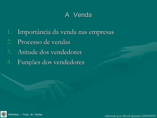 A Venda
1.     Importância da venda nas empresas
2.     Processo de vendas
3.     Atitude dos vendedores
4.     Funções dos vendedores




Marketing – Força de Vendas             elaborado por: David Quintino EPA#2439
 
