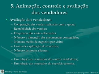 5. Animação, controlo e avaliação
              dos vendedores
• Avaliação dos vendedores
       –   Comparação das vendas realizadas com a quota;
       –   Rentabilidade das vendas;
       –   Frequência das visitas efectuadas;
       –   Número e dimenção das encomendas conseguidas;
       –   Número médio de negócios por visita;
       –   Custos de exploração do vendedor;
       –   Número de novos clientes.

       – Em relação aos resultados dos outros vendedores;
       – Em relação aos resultados do exercício anterior.

Marketing – Força de Vendas                     elaborado por: David Quintino EPA#2439
 