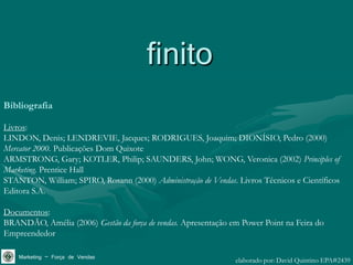 finito
Bibliografia

Livros:
LINDON, Denis; LENDREVIE, Jacques; RODRIGUES, Joaquim; DIONÍSIO, Pedro (2000)
Mercator 2000. Publicações Dom Quixote
ARMSTRONG, Gary; KOTLER, Philip; SAUNDERS, John; WONG, Veronica (2002) Principles of
Marketing. Prentice Hall
STANTON, William; SPIRO, Rosann (2000) Administração de Vendas. Livros Técnicos e Científicos
Editora S.A.

Documentos:
BRANDÃO, Amélia (2006) Gestão da força de vendas. Apresentação em Power Point na Feira do
Empreendedor

    Marketing – Força de Vendas                                 elaborado por: David Quintino EPA#2439
 