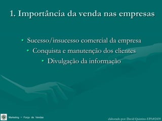 1. Importância da venda nas empresas

         • Sucesso/insucesso comercial da empresa
           • Conquista e manutenção dos clientes
               • Divulgação da informação




Marketing – Força de Vendas          elaborado por: David Quintino EPA#2439
 