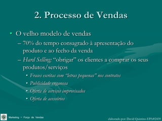 2. Processo de Vendas
• O velho modelo de vendas
       – 70% do tempo consagrado à apresentação do
         produto e ao fecho da venda
       – Hard Selling: “obrigar” os clientes a comprar os seus
         produtos/serviços
             •   Frases escritas com “letras pequenas” nos contratos
             •   Publicidade enganosa
             •   Oferta de serviços improvisados
             •   Oferta de acessórios


Marketing – Força de Vendas                                  elaborado por: David Quintino EPA#2439
 