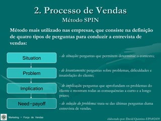 2. Processo de Vendas
                               Método SPIN
 Método mais utilizado nas empresas, que consiste na definição
 de quatro tipos de perguntas para conduzir a entrevista de
 vendas:

                              - de situação: perguntas que permitem determinar o contexto;
          Situation
                              - de levantamento: perguntas sobre problemas, dificuldades e
           Problem            insatisfação do cliente;

                              - de implicação: perguntas que aprofundam os problemas do
         Implication          cliente e mostram todas as consequências a curto e a longo
                              prazo;

       Need-payoff            - de solução do problema: trata-se das últimas perguntas duma
                              entrevista de vendas.

Marketing – Força de Vendas                                  elaborado por: David Quintino EPA#2439
 