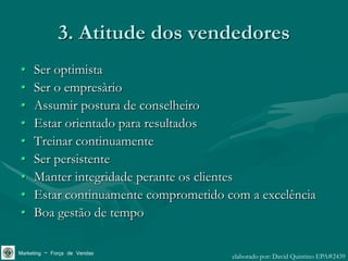 3. Atitude dos vendedores
•    Ser optimista
•    Ser o empresàrio
•    Assumir postura de conselheiro
•    Estar orientado para resultados
•    Treinar continuamente
•    Ser persistente
•    Manter integridade perante os clientes
•    Estar continuamente comprometido com a excelência
•    Boa gestão de tempo

Marketing – Força de Vendas            elaborado por: David Quintino EPA#2439
 