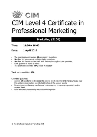 © The Chartered Institute of Marketing 2015
CIM Level 4 Certificate in
Professional Marketing
Time: 14:00 – 16:00
Date: 1 April 2015
 The examination comprises 50 compulsory questions
 Section 1 – stand-alone multiple choice questions
 Section 2 – 2 case studies each with 5 related multiple choice questions
 Each question is worth 2 marks
 The examination will be TWO hours in duration
Total marks available – 100
Candidate guidance:
 Answer all questions on the separate answer sheet provided and make sure you read
the guidance information provided at the top of the answer sheets
 Ensure your membership number and centre number or name are provided on the
answer sheet
 Read all questions carefully before attempting them
Marketing (2100)
 
