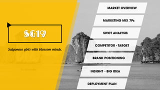 SG19
MARKET OVERVIEW
Saigonese girls with blossom minds.
SWOT ANALYSIS
MARKETING MIX 7Ps
COMPETITOR - TARGET
BRAND POSITIONING
INSIGHT – BIG IDEA
DEPLOYMENT PLAN
 