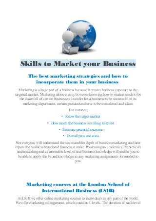 Skills to Market your Business
The best marketing strategies and how to
incorporate them in your business
Marketing is a huge part of a business because it creates business exposure to the
targeted market. Marketing alone is easy however knowing how to market tends to be
the downfall of certain businesses. In order for a business to be successful in its
marketing department, certain precautions have to be considered and taken.
For instance;
• Know the target market
• How much the business is willing to invest
• Estimate potential outcome
• Overall pros and cons
Not everyone will understand the stress and the depth of business marketing and how
it puts the business brand and finances at stake. Possessing an academic (Theoretical)
understanding and a reasonable level of real business knowledge will enable you to
be able to apply this broad knowledge in any marketing assignments forwarded to
you.
Marketing courses at the London School of
International Business (LSIB)
At LSIB we offer online marketing courses to individuals in any part of the world.
We offer marketing management, which contains 3 levels. The duration of each level
 