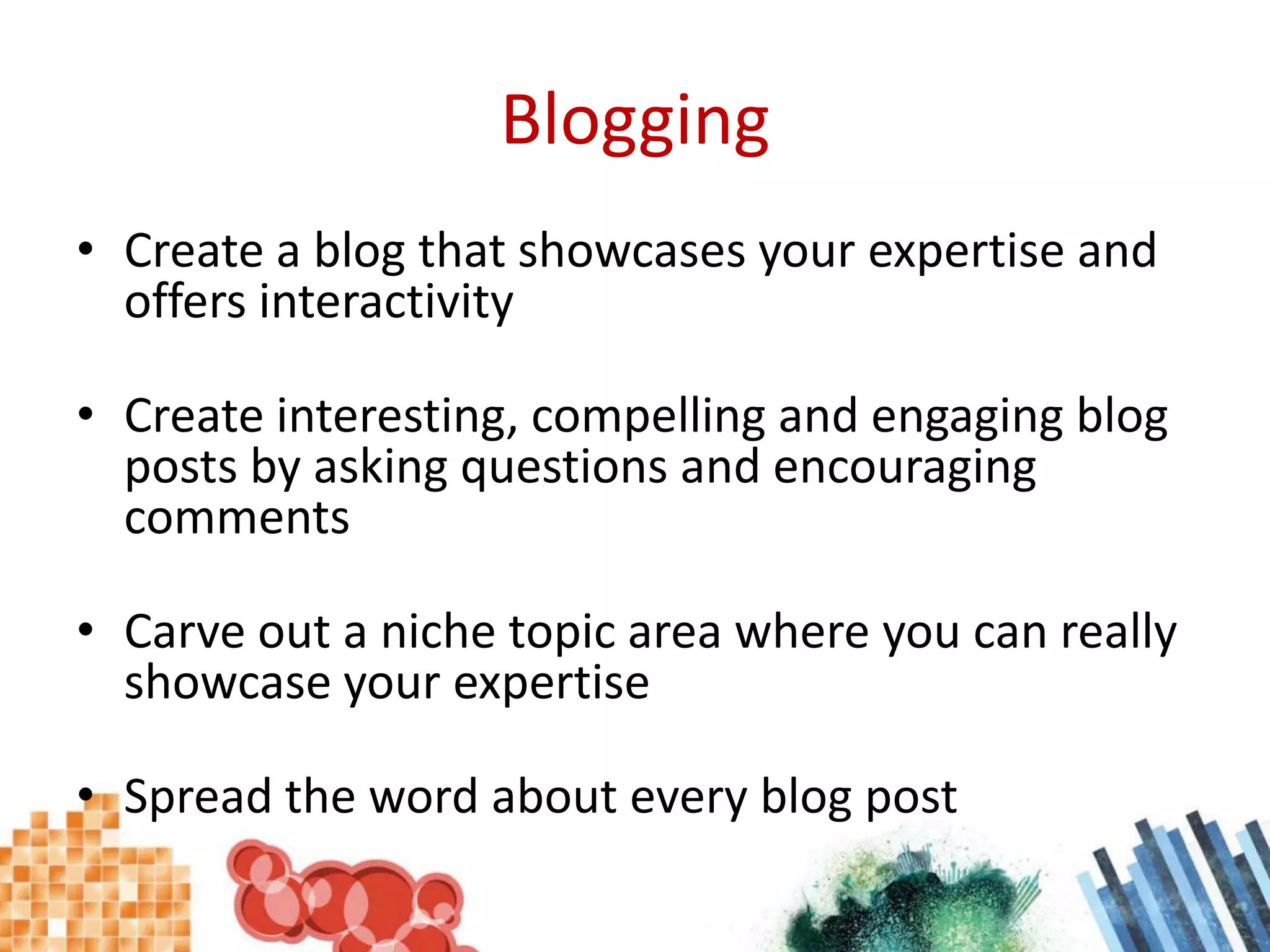 BloggingCreate a blog that showcases your expertise and offers interactivityCreate interesting, compelling and engaging blog posts by asking questions and encouraging commentsCarve out a niche topic area where you can really showcase your expertiseSpread the word about every blog post