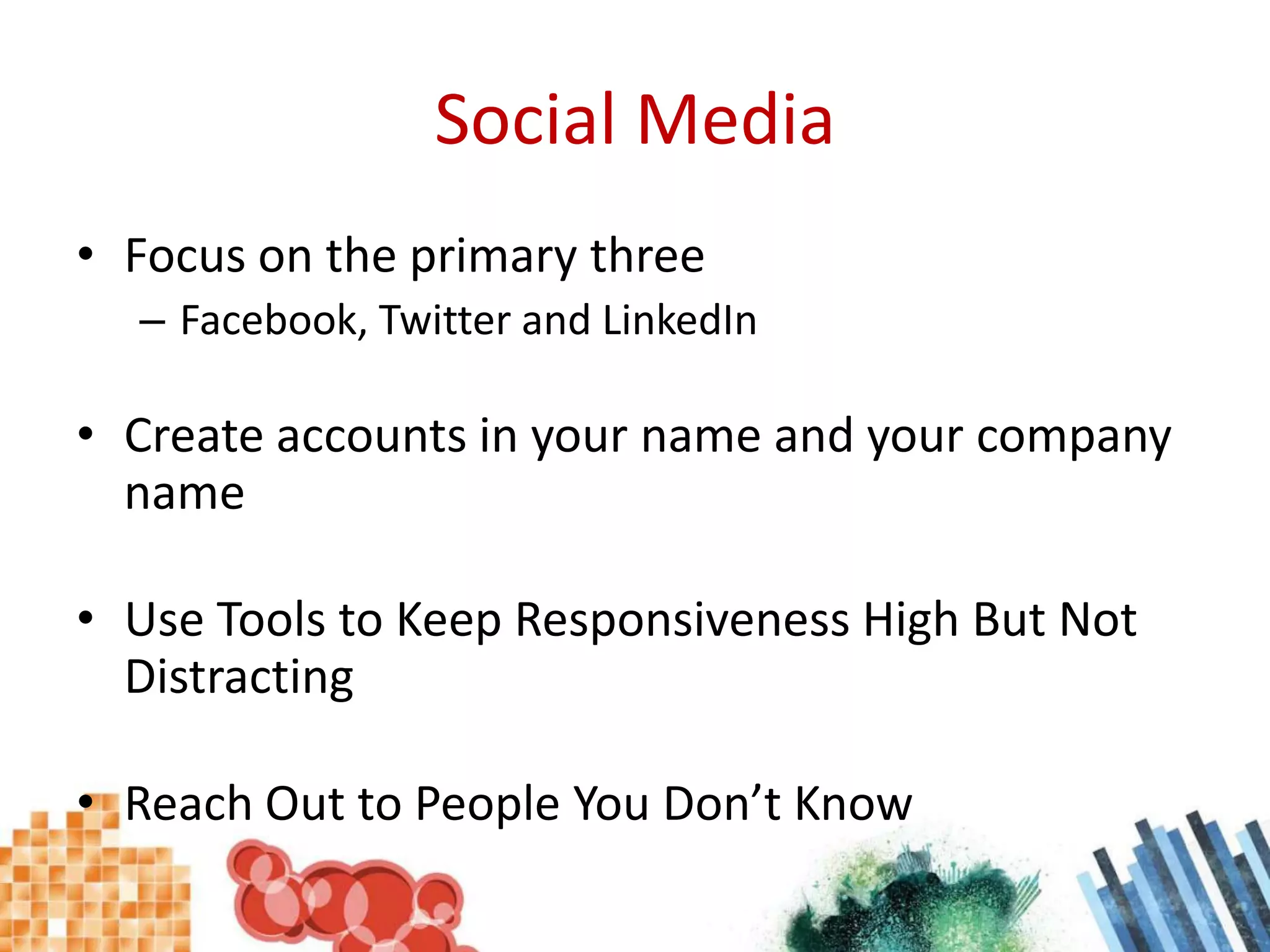Social MediaFocus on the primary threeFacebook, Twitter and LinkedInCreate accounts in your name and your company nameUse Tools to Keep Responsiveness High But Not DistractingReach Out to People You Don’t Know