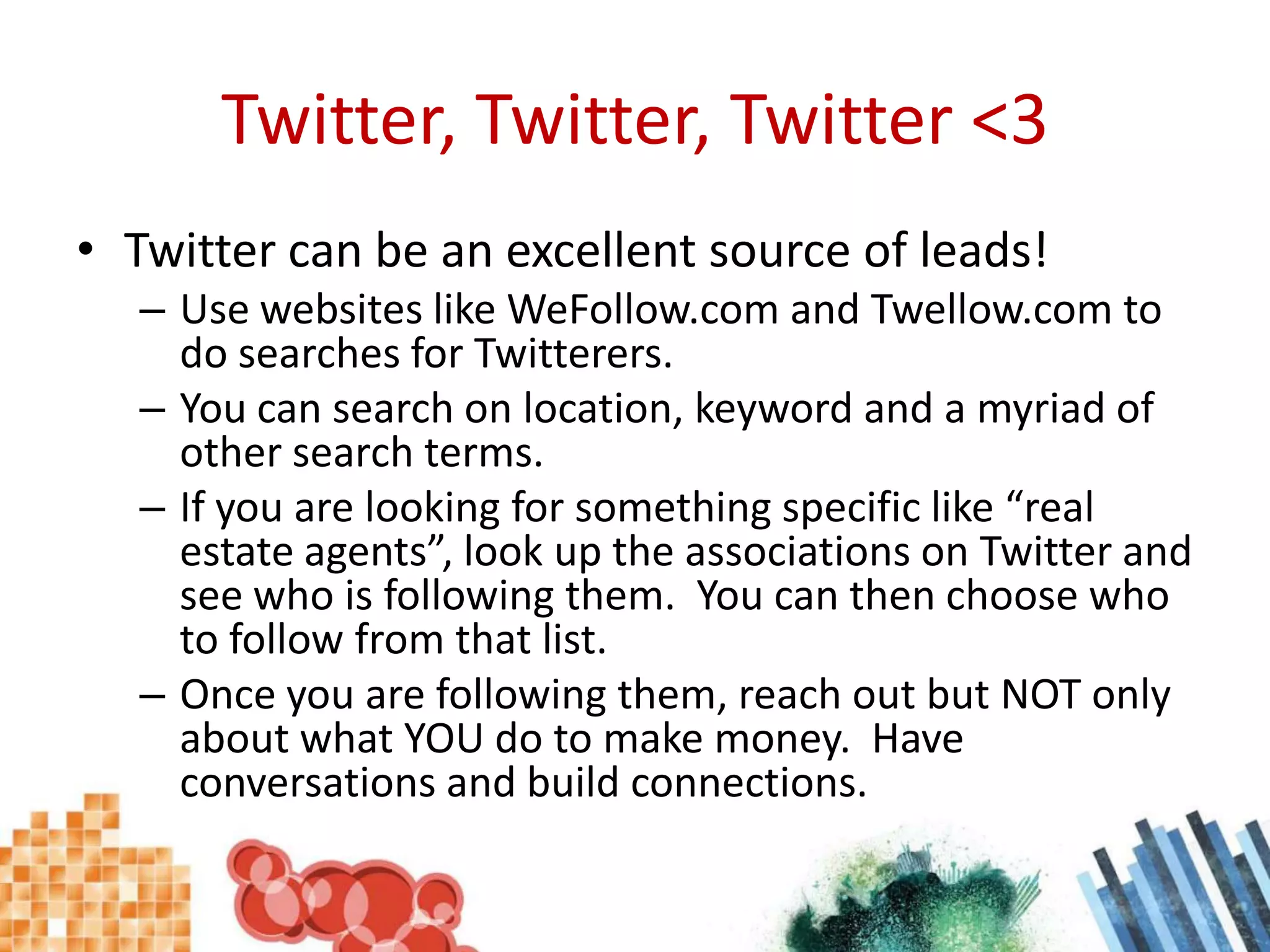 Twitter, Twitter, Twitter <3Twitter can be an excellent source of leads!Use websites like WeFollow.com and Twellow.com to do searches for Twitterers.You can search on location, keyword and a myriad of other search terms.If you are looking for something specific like “real estate agents”, look up the associations on Twitter and see who is following them.  You can then choose who to follow from that list.Once you are following them, reach out but NOT only about what YOU do to make money.  Have conversations and build connections.
