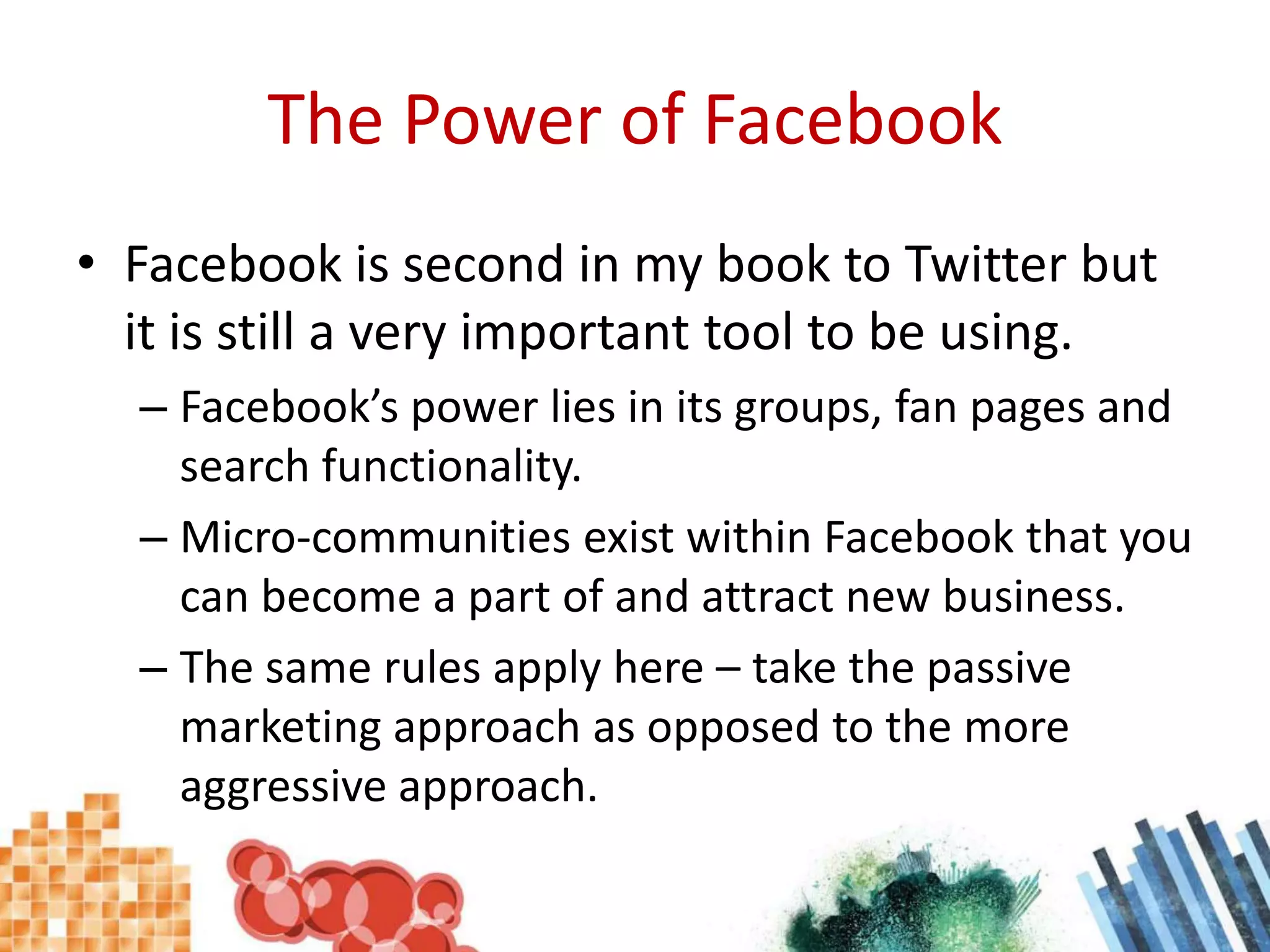 The Power of FacebookFacebook is second in my book to Twitter but it is still a very important tool to be using.Facebook’s power lies in its groups, fan pages and search functionality.Micro-communities exist within Facebook that you can become a part of and attract new business.The same rules apply here – take the passive marketing approach as opposed to the more aggressive approach.