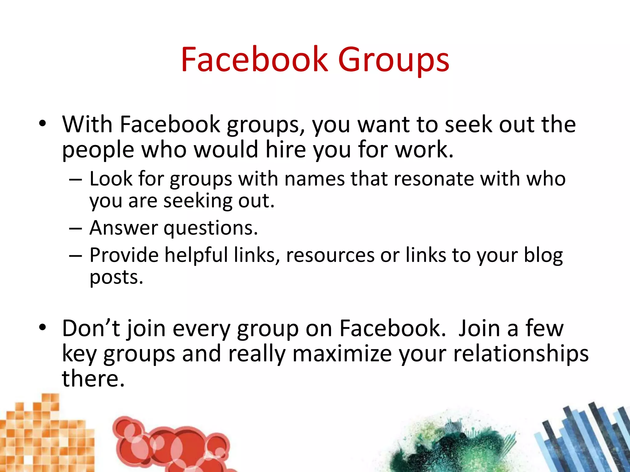 Facebook GroupsWith Facebook groups, you want to seek out the people who would hire you for work.Look for groups with names that resonate with who you are seeking out.Answer questions.Provide helpful links, resources or links to your blog posts.Don’t join every group on Facebook.  Join a few key groups and really maximize your relationships there.