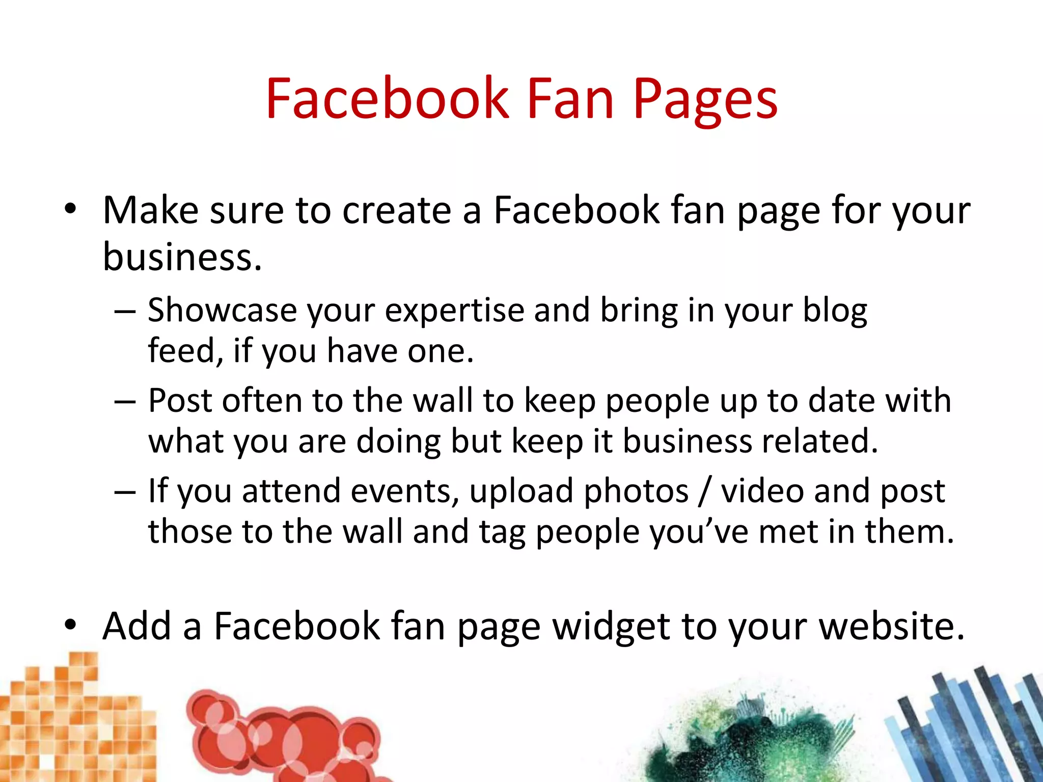Facebook Fan PagesMake sure to create a Facebook fan page for your business.Showcase your expertise and bring in your blog feed, if you have one.Post often to the wall to keep people up to date with what you are doing but keep it business related.If you attend events, upload photos / video and post those to the wall and tag people you’ve met in them.Add a Facebook fan page widget to your website.