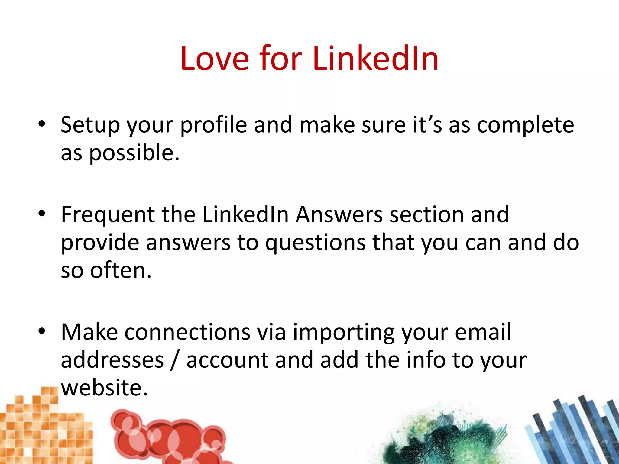 Love for LinkedInSetup your profile and make sure it’s as complete as possible.Frequent the LinkedIn Answers section and provide answers to questions that you can and do so often.Make connections via importing your email addresses / account and add the info to your website.