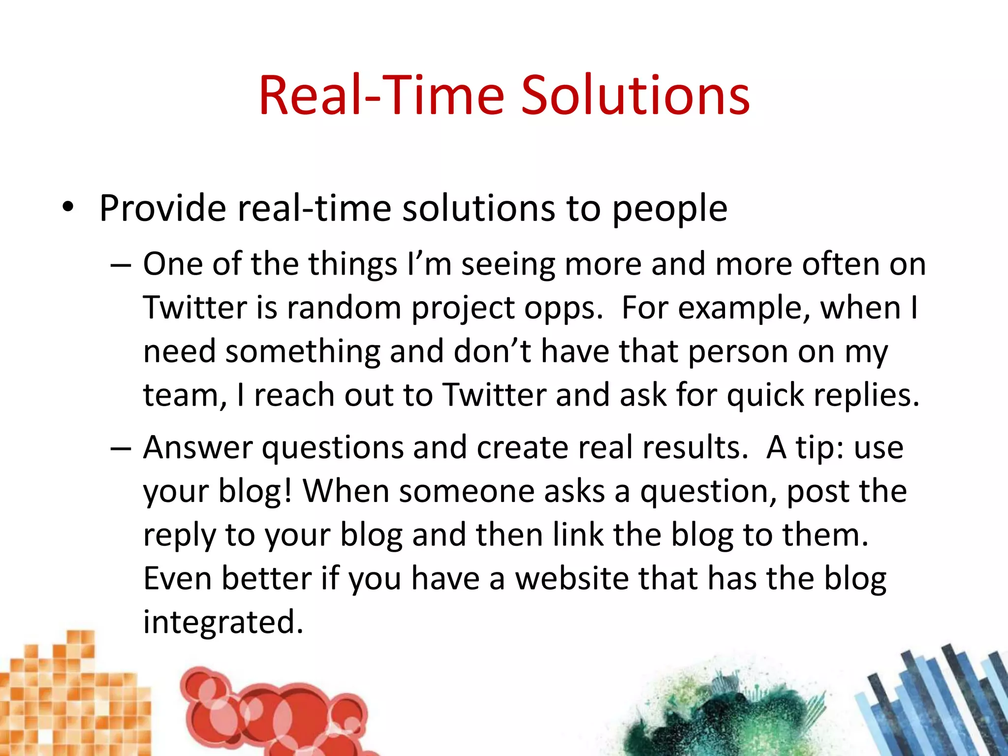 Real-Time SolutionsProvide real-time solutions to peopleOne of the things I’m seeing more and more often on Twitter is random project opps.  For example, when I need something and don’t have that person on my team, I reach out to Twitter and ask for quick replies.Answer questions and create real results.  A tip: use your blog! When someone asks a question, post the reply to your blog and then link the blog to them.  Even better if you have a website that has the blog integrated.