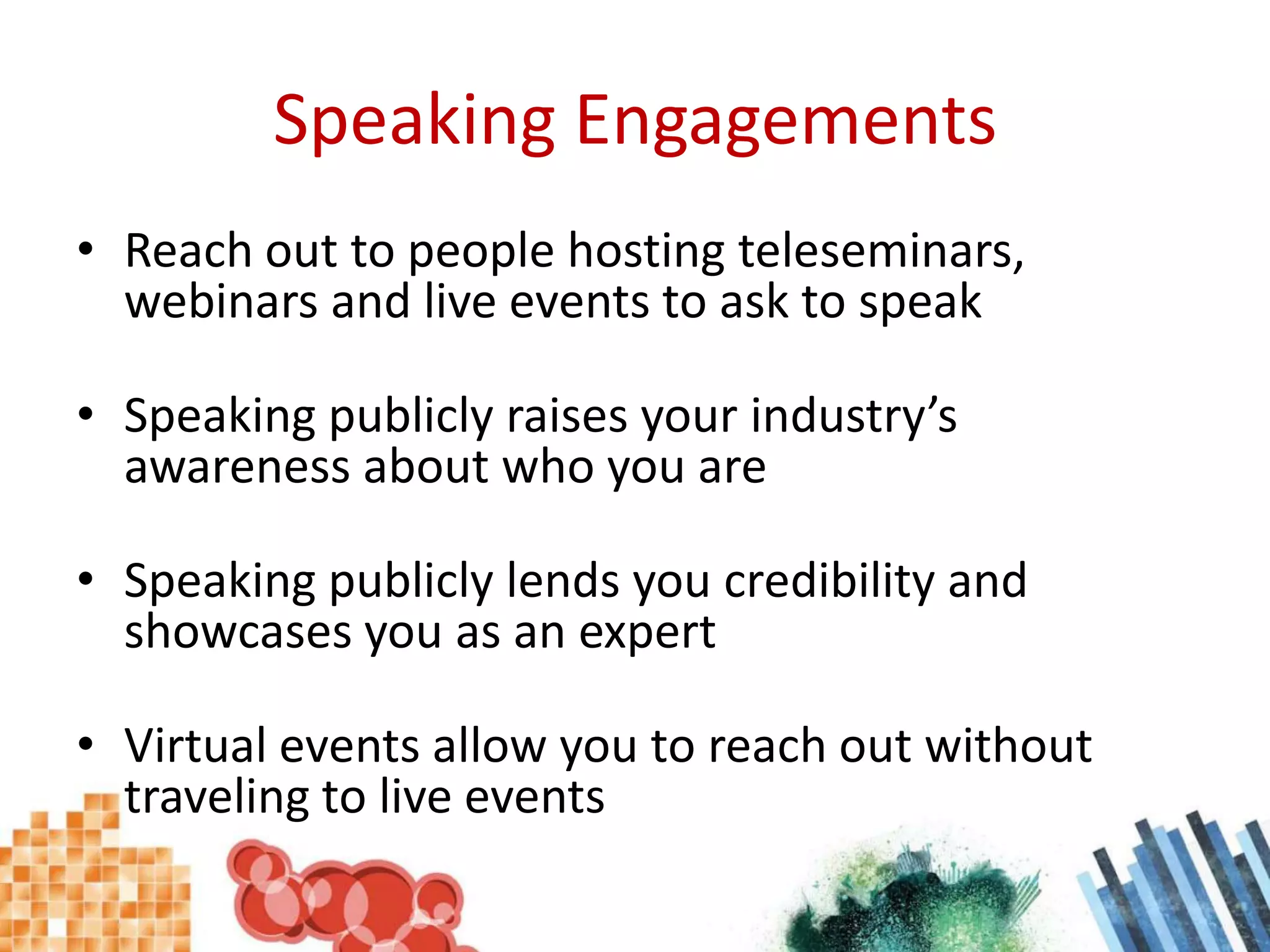 Speaking EngagementsReach out to people hosting teleseminars, webinars and live events to ask to speakSpeaking publicly raises your industry’s awareness about who you areSpeaking publicly lends you credibility and showcases you as an expertVirtual events allow you to reach out without traveling to live events