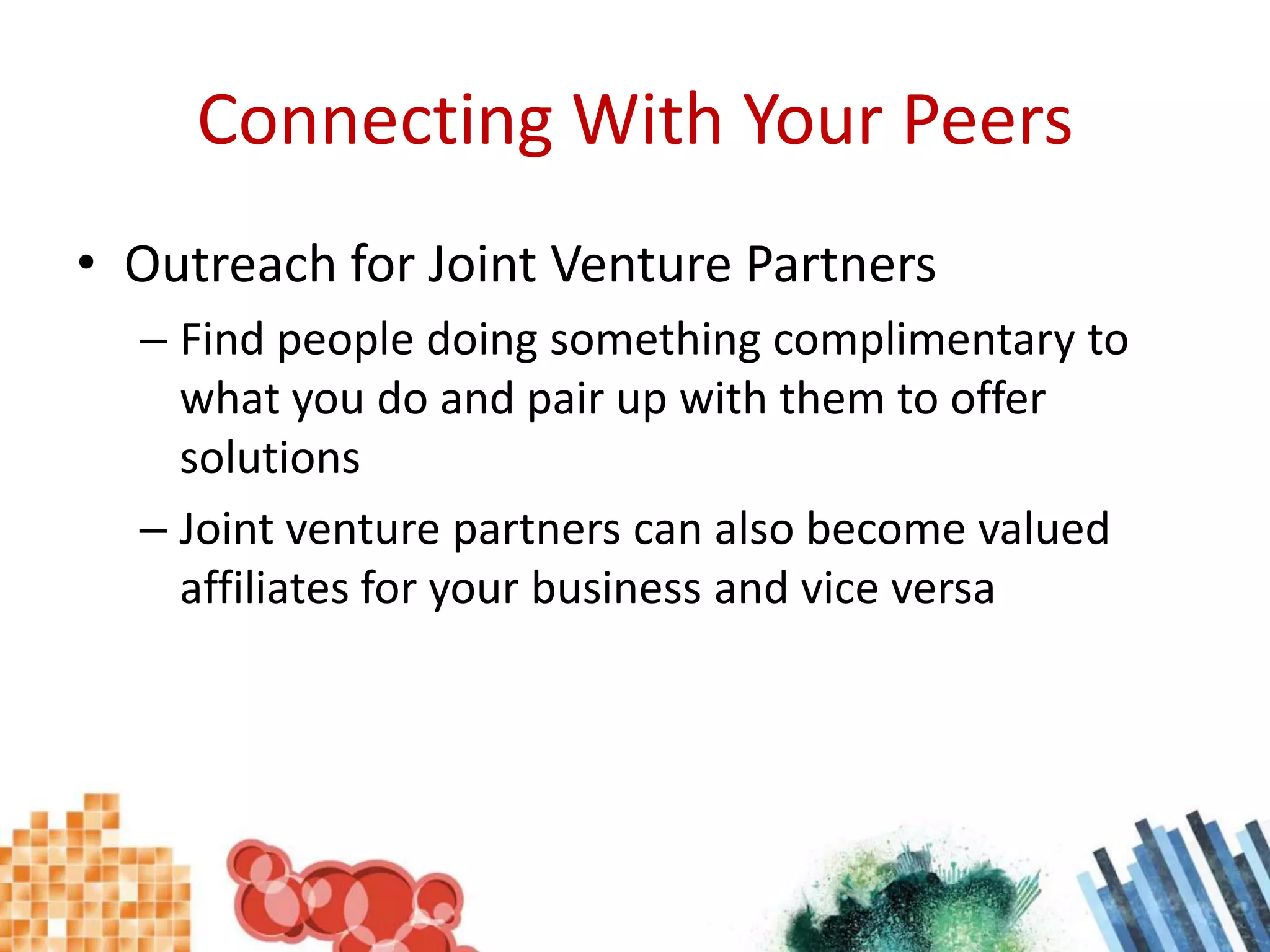 Connecting With Your PeersOutreach for Joint Venture PartnersFind people doing something complimentary to what you do and pair up with them to offer solutionsJoint venture partners can also become valued affiliates for your business and vice versa