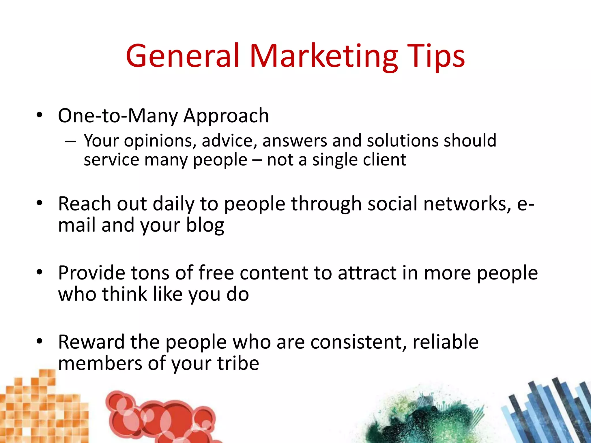 General Marketing TipsOne-to-Many ApproachYour opinions, advice, answers and solutions should service many people – not a single clientReach out daily to people through social networks, e-mail and your blogProvide tons of free content to attract in more people who think like you doReward the people who are consistent, reliable members of your tribe