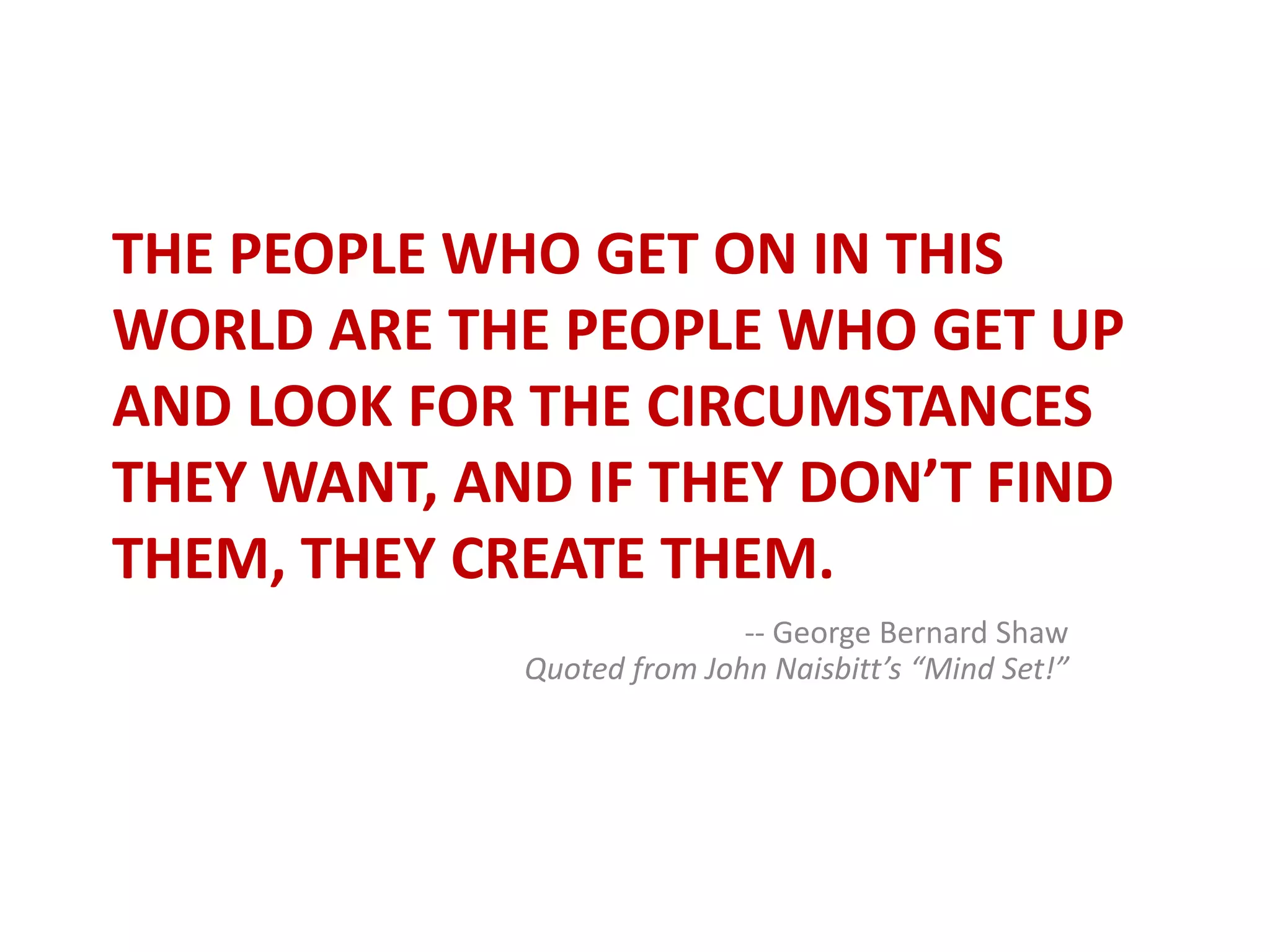 The people who get on in this world are the people who get up and look for the circumstances they want, and if they don’t find them, they create them.-- George Bernard ShawQuoted from John Naisbitt’s “Mind Set!”