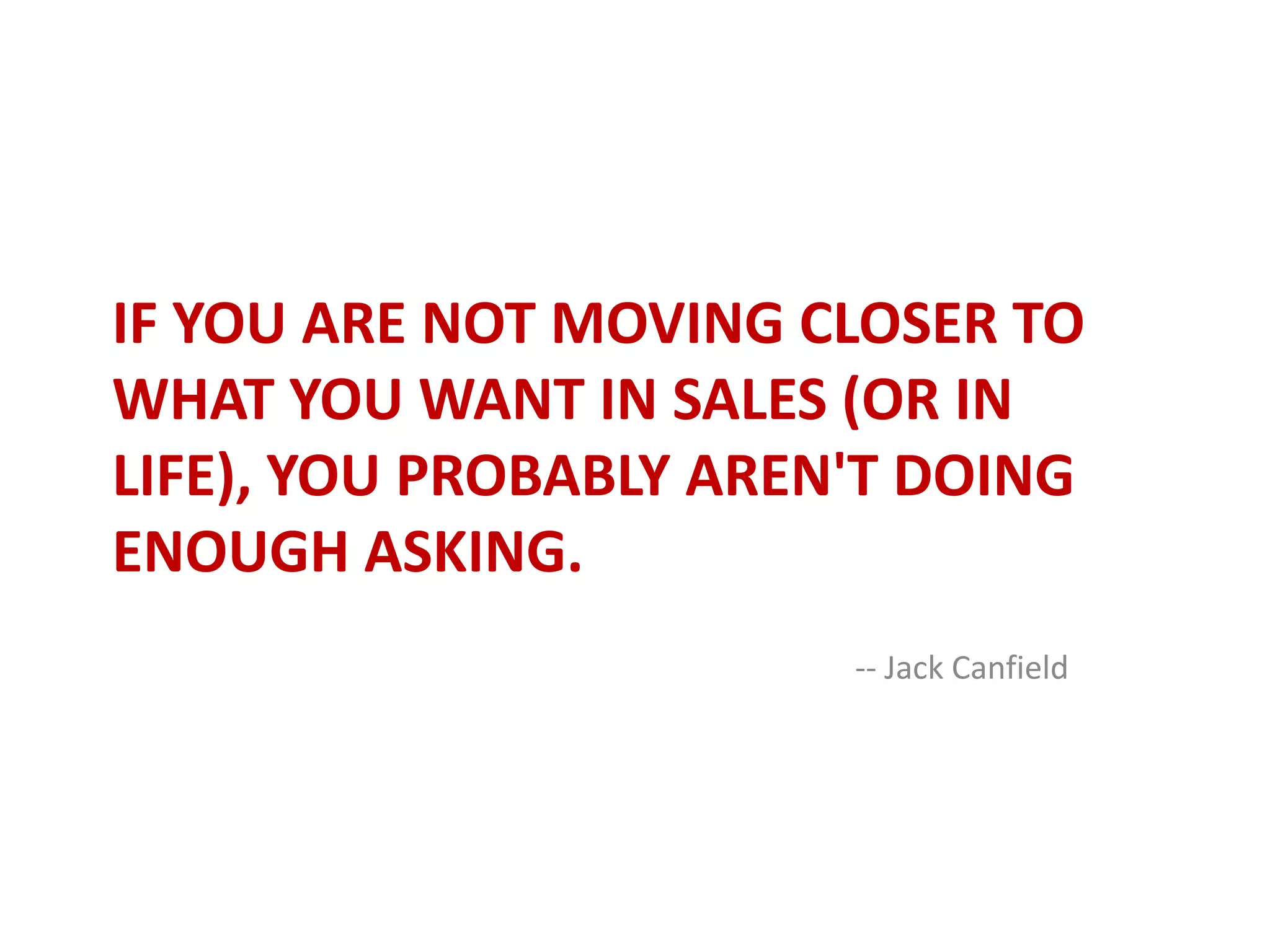 If you are not moving closer to what you want in sales (or in life), you probably aren't doing enough asking.-- Jack Canfield