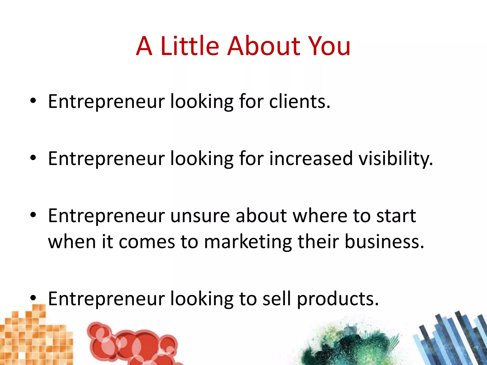 A Little About YouEntrepreneur looking for clients.Entrepreneur looking for increased visibility.Entrepreneur unsure about where to start when it comes to marketing their business.Entrepreneur looking to sell products.