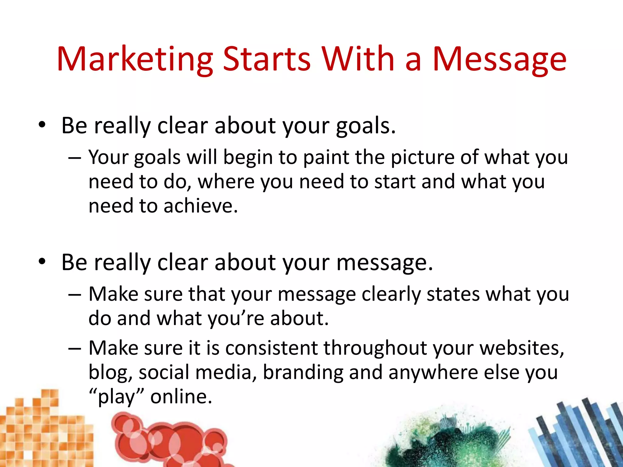 Marketing Starts With a MessageBe really clear about your goals.Your goals will begin to paint the picture of what you need to do, where you need to start and what you need to achieve.Be really clear about your message.Make sure that your message clearly states what you do and what you’re about.Make sure it is consistent throughout your websites, blog, social media, branding and anywhere else you “play” online.