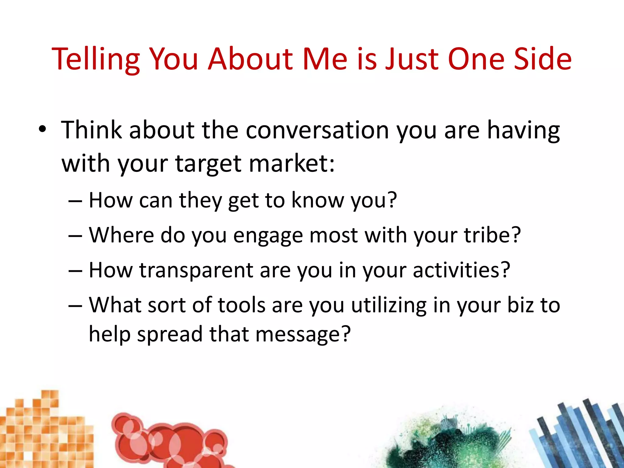 Telling You About Me is Just One SideThink about the conversation you are having with your target market:How can they get to know you?Where do you engage most with your tribe?How transparent are you in your activities?What sort of tools are you utilizing in your biz to help spread that message?