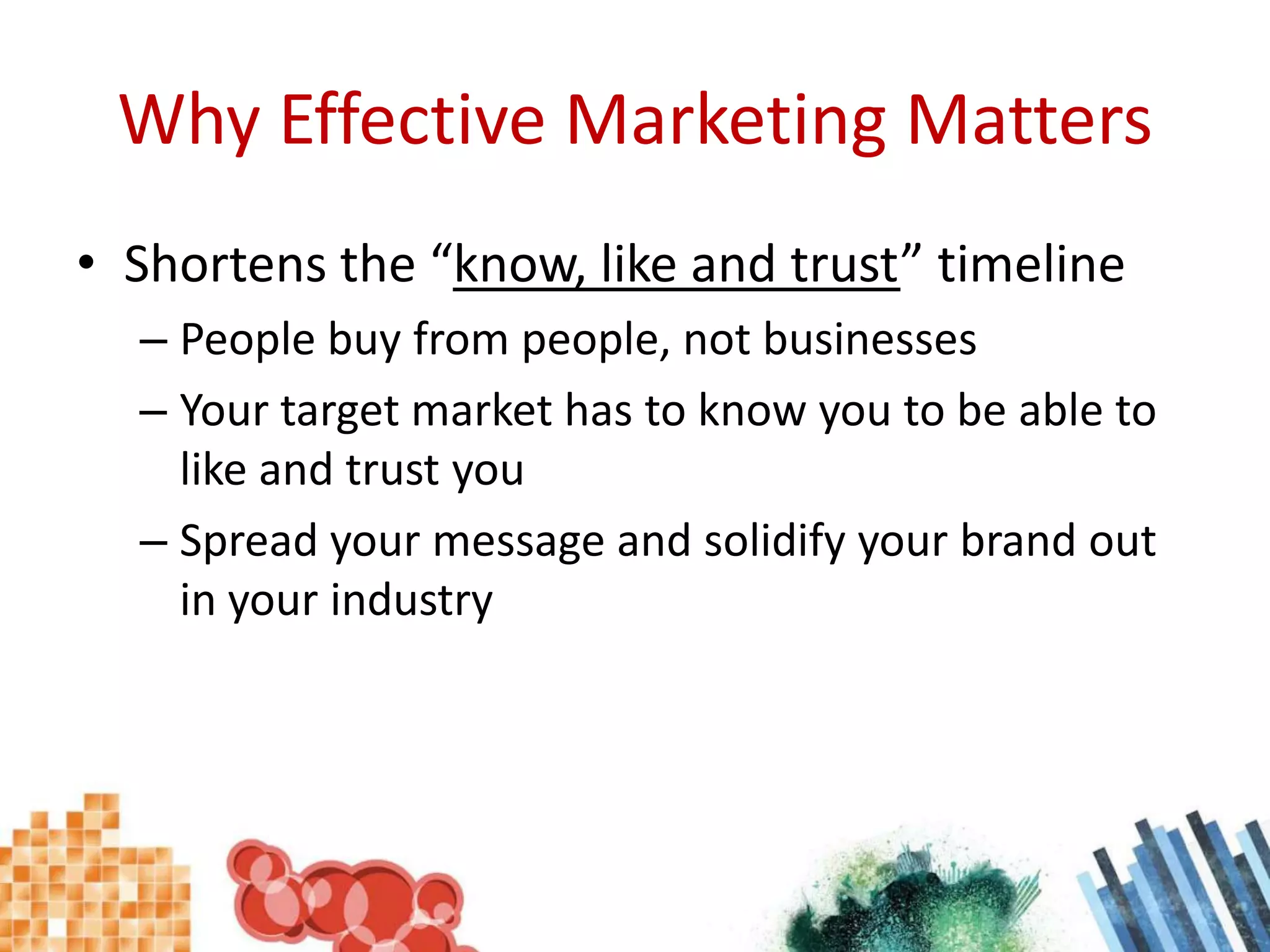 Why Effective Marketing MattersShortens the “know, like and trust” timelinePeople buy from people, not businessesYour target market has to know you to be able to like and trust youSpread your message and solidify your brand out in your industry