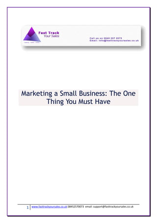 Marketing a Small Business: The One
       Thing You Must Have




 1   www.fasttrackyoursales.co.uk 08452570073 email: support@fasttrackyoursales.co.uk
 