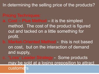 In determining the selling price of the products? 
Pricing Techniques: 
a. Cost – Plus Method – it is the simplest 
method. The cost of the product is figured 
out and tacked on a little something for 
profit. 
b. Market-Oriented Method - this is not based 
on cost, but on the interaction of demand 
and supply, 
c. “Loss” Leader Strategy - Some products 
may be sold at a losing preposition to attract 
customers 
 