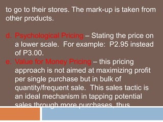 to go to their stores. The mark-up is taken from 
other products. 
d. Psychological Pricing – Stating the price on 
a lower scale. For example: P2.95 instead 
of P3.00. 
e. Value for Money Pricing – this pricing 
approach is not aimed at maximizing profit 
per single purchase but in bulk of 
quantity/frequent sale. This sales tactic is 
an ideal mechanism in tapping potential 
sales through more purchases, thus 
 