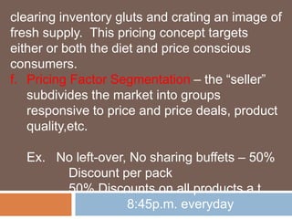 clearing inventory gluts and crating an image of 
fresh supply. This pricing concept targets 
either or both the diet and price conscious 
consumers. 
f. Pricing Factor Segmentation – the “seller” 
subdivides the market into groups 
responsive to price and price deals, product 
quality,etc. 
Ex. No left-over, No sharing buffets – 50% 
Discount per pack 
50% Discounts on all products a t 
8:45p.m. everyday 
 