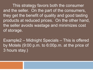 This strategy favors both the consumer 
and the seller. On the part of the consumers, 
they get the benefit of quality and good tasting 
products at reduced prices. On the other hand, 
the seller avoids wastage and minimizes cost 
of storage. 
Example2 – Midnight Specials – This is offered 
by Motels (9:00 p.m. to 6:00p.m. at the price of 
3 hours stay.) 
 