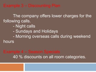 Example 3 – Discounting Plan 
The company offers lower charges for the 
following calls. 
- Night calls 
- Sundays and Holidays 
- Morning overseas calls during weekend 
hours 
Example 4 – Season Specials 
40 % discounts on all room categories. 
 