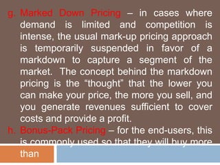 g. Marked Down Pricing – in cases where 
demand is limited and competition is 
intense, the usual mark-up pricing approach 
is temporarily suspended in favor of a 
markdown to capture a segment of the 
market. The concept behind the markdown 
pricing is the “thought” that the lower you 
can make your price, the more you sell, and 
you generate revenues sufficient to cover 
costs and provide a profit. 
h. Bonus-Pack Pricing – for the end-users, this 
is commonly used so that they will buy more 
than 
 