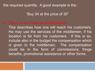the required quantity. A good example is the : 
“Buy 34 at the price of 30” 
4. Place or the Channel of Distribution 
This describes how one will reach his customers. 
He may use the services of the middlemen, if his 
location is far from his customers. If this is so, 
include also in the budget the compensation which 
is given to the middlemen. The compensation 
could be in the form of commissions, fringe 
benefits, promotional assistance or other forms. 
 