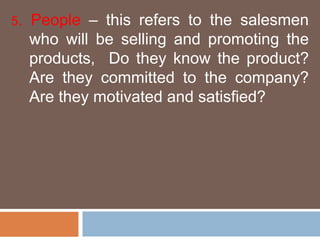 5. People – this refers to the salesmen 
who will be selling and promoting the 
products, Do they know the product? 
Are they committed to the company? 
Are they motivated and satisfied? 
 