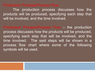 Production Process/Process Flow 
The production process discusses how the 
products will be produced, specifying each step that 
will be involved, and the time involved. 
Production Process/Process Flow – the production 
process discusses how the products will be produced, 
specifying each step that will be involved, and the 
time involved. The said steps will be shown in a 
process flow chart where some of the following 
symbols will be used. 
 