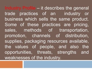 Industry Profile – it describes the general 
trade practices of an industry or 
business which sells the same product. 
Some of these practices are pricing, 
sales, methods of transportation, 
promotion, channels of distribution, 
supplies, packaging resources available, 
the values of people, and also the 
opportunities, threats, strengths and 
weaknesses of the industry. 
 