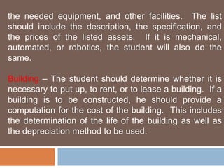 the needed equipment, and other facilities. The list 
should include the description, the specification, and 
the prices of the listed assets. If it is mechanical, 
automated, or robotics, the student will also do the 
same. 
Building – The student should determine whether it is 
necessary to put up, to rent, or to lease a building. If a 
building is to be constructed, he should provide a 
computation for the cost of the building. This includes 
the determination of the life of the building as well as 
the depreciation method to be used. 
 