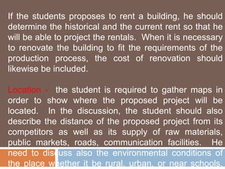 If the students proposes to rent a building, he should 
determine the historical and the current rent so that he 
will be able to project the rentals. When it is necessary 
to renovate the building to fit the requirements of the 
production process, the cost of renovation should 
likewise be included. 
Location - the student is required to gather maps in 
order to show where the proposed project will be 
located. In the discussion, the student should also 
describe the distance of the proposed project from its 
competitors as well as its supply of raw materials, 
public markets, roads, communication facilities. He 
need to discuss also the environmental conditions of 
the place whether it be rural, urban, or near schools, 
 