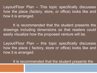 Layout/Floor Plan – This topic specifically discusses 
how the place (factory, store, or office) looks like and 
how it is arranged. 
It is recommended that the student presents the 
drawings including dimensions so that readers could 
easily visualize how the proposed venture will be. 
Layout/Floor Plan – this topic specifically discusses 
how the place ( factory, store or office) looks like and 
how it is arranged. 
It is recommended that the student presents the 
 